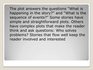    The plot answers the questions “What is
    happening in the story?” and “What is the
    sequence of events?” Some stories have
    simple and straightforward plots. Others
    have complex plots that make the reader
    think and ask questions: Who solves
    problems? Stories that flow well keep the
    reader involved and interested
 