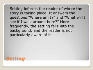    Setting informs the reader of where the
    story is taking place. It answers the
    questions “Where am I?” and “What will I
    see if I walk around here?” More
    frequently, the setting falls into the
    background, and the reader is not
    particularly aware of it




Setting
 