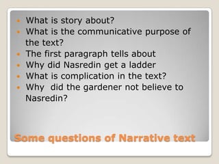    What is story about?
   What is the communicative purpose of
    the text?
   The first paragraph tells about
   Why did Nasredin get a ladder
   What is complication in the text?
   Why did the gardener not believe to
    Nasredin?



Some questions of Narrative text
 
