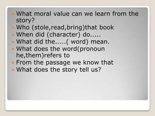    What moral value can we learn from the
    story?
   Who (stole,read,bring)that book
   When did (character) do.....
   What did the.....( word) mean.
   What does the word(pronoun
    he,them)refers to
   From the passage we know that
   What does the story tell us?
 