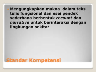    Mengungkapkan makna dalam teks
    tulis fungsional dan esei pendek
    sederhana berbentuk recount dan
    narrative untuk berinteraksi dengan
    lingkungan sekitar




Standar Kompetensi
 