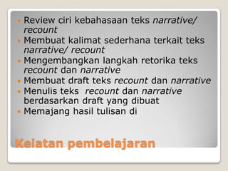    Review ciri kebahasaan teks narrative/
    recount
   Membuat kalimat sederhana terkait teks
    narrative/ recount
   Mengembangkan langkah retorika teks
    recount dan narrative
   Membuat draft teks recount dan narrative
   Menulis teks recount dan narrative
    berdasarkan draft yang dibuat
   Memajang hasil tulisan di


Keiatan pembelajaran
 
