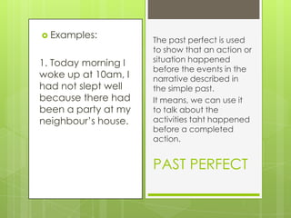  Examples:

1. Today morning I
woke up at 10am, I
had not slept well
because there had
been a party at my
neighbour’s house.

The past perfect is used
to show that an action or
situation happened
before the events in the
narrative described in
the simple past.
It means, we can use it
to talk about the
activities taht happened
before a completed
action.

PAST PERFECT

 