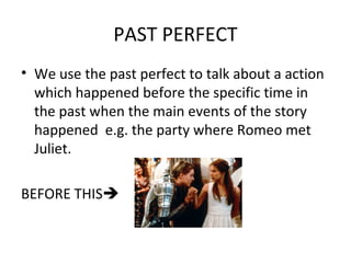 PAST PERFECT
• We use the past perfect to talk about a action
which happened before the specific time in
the past when the main events of the story
happened e.g. the party where Romeo met
Juliet.
BEFORE THIS