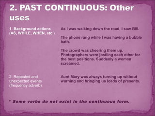 1. Background actions
(AS, WHILE, WHEN, etc.)

As I was walking down the road, I saw Bill.
The phone rang while I was having a bubble
bath.
The crowd was cheering them up.
Photographers were jostling each other for
the best positions. Suddenly a woman
screamed.

2. Repeated and
unexpected events
(frequency adverb)

Aunt Mary was always turning up without
warning and bringing us loads of presents.

* Some verbs do not exist in the continuous form.

 
