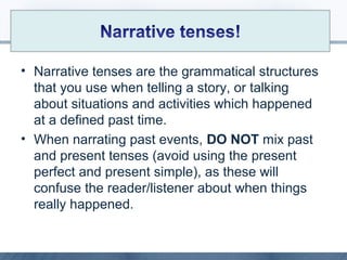 • Narrative tenses are the grammatical structures
that you use when telling a story, or talking
about situations and activities which happened
at a defined past time.
• When narrating past events, DO NOT mix past
and present tenses (avoid using the present
perfect and present simple), as these will
confuse the reader/listener about when things
really happened.
 