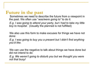 Future in the past
Sometimes we need to describe the future from a viewpoint in
the past. We often use “was/were going to” to do it:
E.g. I was going to attend your party, but I had to take my little
boy to hospital. (Usually the planned is not fulfilled)
We also use this form to make excuses for things we have not
done:
E.g. I was going to buy you a present but I didn’t find anything
you’d like.
We can use the negative to talk about things we have done but
did not intend to do:
E.g. We weren’t going to disturb you but we thought you were
not that busy!
 