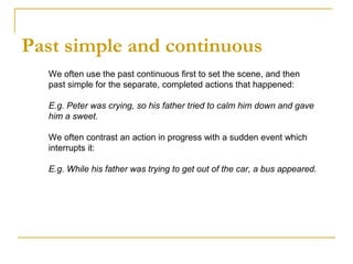 Past simple and continuous
We often use the past continuous first to set the scene, and then
past simple for the separate, completed actions that happened:
E.g. Peter was crying, so his father tried to calm him down and gave
him a sweet.
We often contrast an action in progress with a sudden event which
interrupts it:
E.g. While his father was trying to get out of the car, a bus appeared.
 