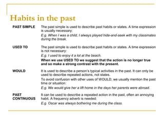 Habits in the past
PAST SIMPLE The past simple is used to describe past habits or states. A time expression
is usually necessary:
E.g. When I was a child, I always played hide-and-seek with my classmates
during the break.
USED TO The past simple is used to describe past habits or states. A time expression
is not necessary:
E.g. I used to enjoy it a lot at the beach.
When we use USED TO we suggest that the action is no longer true
and so make a strong contrast with the present.
WOULD It is used to describe a person’s typical activities in the past. It can only be
used to describe repeated actions, not states.
To avoid confusion with other uses of WOULD, we usually mention the past
time or situation:
E.g. We would give her a lift home in the days her parents were abroad.
PAST
CONTINUOUS
It can be used to describe a repeated action in the past, often an annoying
habit. A frequency adverb is needed:
E.g. Oscar was always bothering me during the class.
 