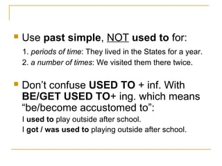  Use past simple, NOT used to for:
1. periods of time: They lived in the States for a year.
2. a number of times: We visited them there twice.
 Don’t confuse USED TO + inf. With
BE/GET USED TO+ ing. which means
“be/become accustomed to”:
I used to play outside after school.
I got / was used to playing outside after school.
 