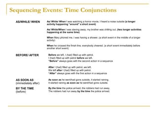 Sequencing Events: Time Conjunctions
AS/WHILE/ WHEN As/ While/ When I was watching a horror movie, I heard a noise outside (a longer
activity happening “around” a short event)
As/ While/When I was slaving away, my brother was chilling out. (two longer activities
happening at the same time)
When Mary phoned me, I was having a shower. (a short event in the middle of a longer
activity)
When he crossed the finish line, everybody cheered. (a short event immediately before
another short event)
BEFORE/ AFTER Before we left, I (had) filled up with petrol.
I (had) filled up with petrol before we left.
“Before” always goes with the second action in a sequence
After I (had) filled up with petrol, we left.
We left after I (had) filled up with petrol.
“After” always goes with the first action in a sequence
AS SOON AS
(immediately after)
As soon as he went/had gone outside, it started raining.
It started raining as soon as he went/had gone outside.
BY THE TIME
(before)
By the time the police arrived, the robbers had run away.
The robbers had run away by the time the police arrived.
 