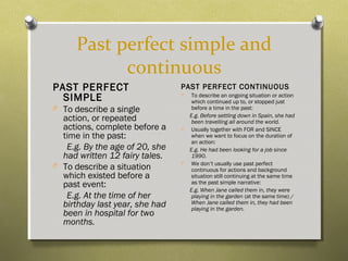 Past perfect simple and
continuous
PAST PERFECT
SIMPLE
O To describe a single
action, or repeated
actions, complete before a
time in the past:
E.g. By the age of 20, she
had written 12 fairy tales.
O To describe a situation
which existed before a
past event:
E.g. At the time of her
birthday last year, she had
been in hospital for two
months.
PAST PERFECT CONTINUOUS
O To describe an ongoing situation or action
which continued up to, or stopped just
before a time in the past:
E.g. Before settling down in Spain, she had
been travelling all around the world.
O Usually together with FOR and SINCE
when we want to focus on the duration of
an action:
E.g. He had been looking for a job since
1990.
O We don’t usually use past perfect
continuous for actions and background
situation still continuing at the same time
as the past simple narrative:
E.g. When Jane called them in, they were
playing in the garden (at the same time) /
When Jane called them in, they had been
playing in the garden.
 