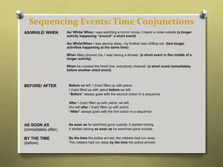 Sequencing Events: Time Conjunctions
AS/WHILE/ WHEN As/ While/ When I was watching a horror movie, I heard a noise outside (a longer
activity happening “around” a short event)
As/ While/When I was slaving away, my brother was chilling out. (two longer
activities happening at the same time)
When Mary phoned me, I was having a shower. (a short event in the middle of a
longer activity)
When he crossed the finish line, everybody cheered. (a short event immediately
before another short event)
BEFORE/ AFTER Before we left, I (had) filled up with petrol.
I (had) filled up with petrol before we left.
“Before” always goes with the second action in a sequence
After I (had) filled up with petrol, we left.
We left after I (had) filled up with petrol.
“After” always goes with the first action in a sequence
AS SOON AS
(immediately after)
As soon as he went/had gone outside, it started raining.
It started raining as soon as he went/had gone outside.
BY THE TIME
(before)
By the time the police arrived, the robbers had run away.
The robbers had run away by the time the police arrived.
 