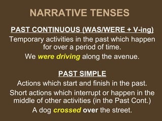 NARRATIVE TENSES
PAST CONTINUOUS (WAS/WERE + V-ing)
Temporary activities in the past which happen
for over a period of time.
We were driving along the avenue.
PAST SIMPLE
Actions which start and finish in the past.
Short actions which interrupt or happen in the
middle of other activities (in the Past Cont.)
A dog crossed over the street.
 
