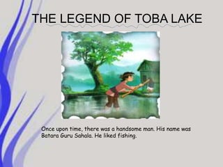 THE LEGEND OF TOBA LAKEOnce upon time, there was a handsome man. His name was Batara Guru Sahala. He liked fishing. 
