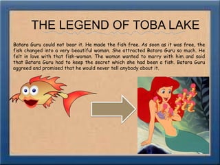 THE LEGEND OF TOBA LAKEBatara Guru could not bear it. He made the fish free. As soon as it was free, the fish changed into a very beautiful woman. She attracted Batara Guru so much. He felt in love with that fish-woman. The woman wanted to marry with him and said that Batara Guru had to keep the secret which she had been a fish. Batara Guru aggreed and promised that he would never tell anybody about it.