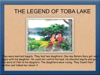 THE LEGEND OF TOBA LAKEThey were married happily. They had two daughters. One day Batara Guru got very angry with his daughter. He could not control his mad. He shouted angrily and got the word of fish to his daugters. The daughters were crying. They found their mother and talked her about it.