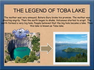 THE LEGEND OF TOBA LAKEThe mother was very annoyed. Batara Guru broke his promise. The mother was shouting angrily. Then the earth began to shake. Volcanoes started to erupt. The earth formed a very big hole. People believed that the big hole became a lake. Then this lake is known as Toba lake.