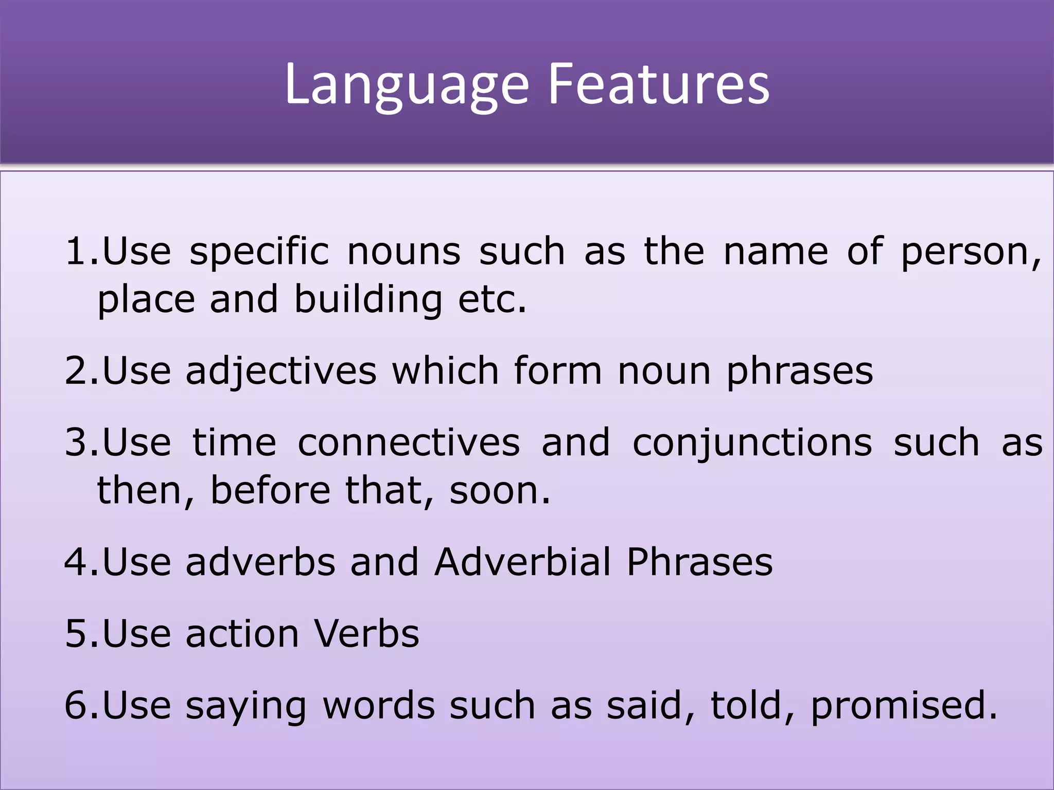 Language Features
1.Use specific nouns such as the name of person,
place and building etc.
2.Use adjectives which form noun phrases
3.Use time connectives and conjunctions such as
then, before that, soon.
4.Use adverbs and Adverbial Phrases
5.Use action Verbs
6.Use saying words such as said, told, promised.
 