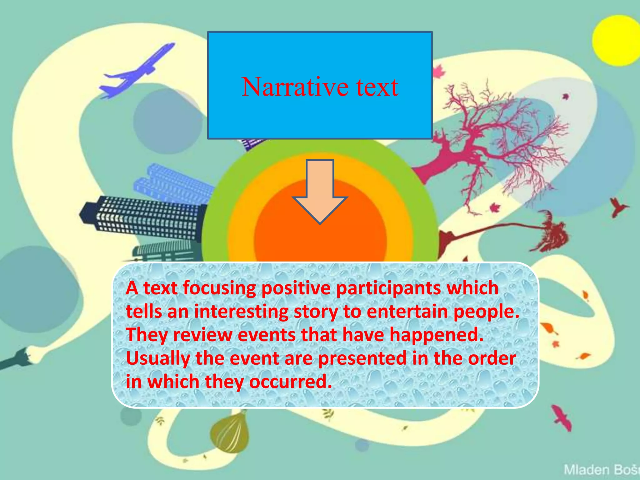 Narrative text
A text focusing positive participants which
tells an interesting story to entertain people.
They review events that have happened.
Usually the event are presented in the order
in which they occurred.
 