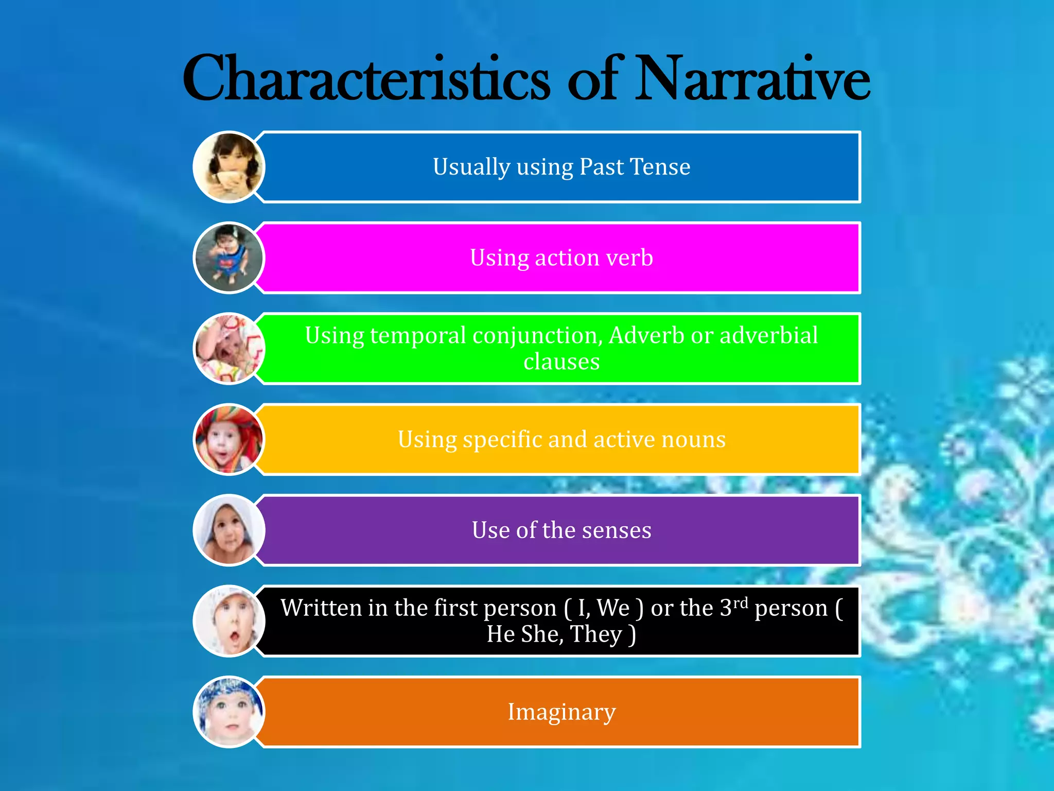 Characteristics of Narrative
Usually using Past Tense
Using action verb
Using temporal conjunction, Adverb or adverbial
clauses
Using specific and active nouns
Use of the senses
Written in the first person ( I, We ) or the 3rd person (
He She, They )
Imaginary
 