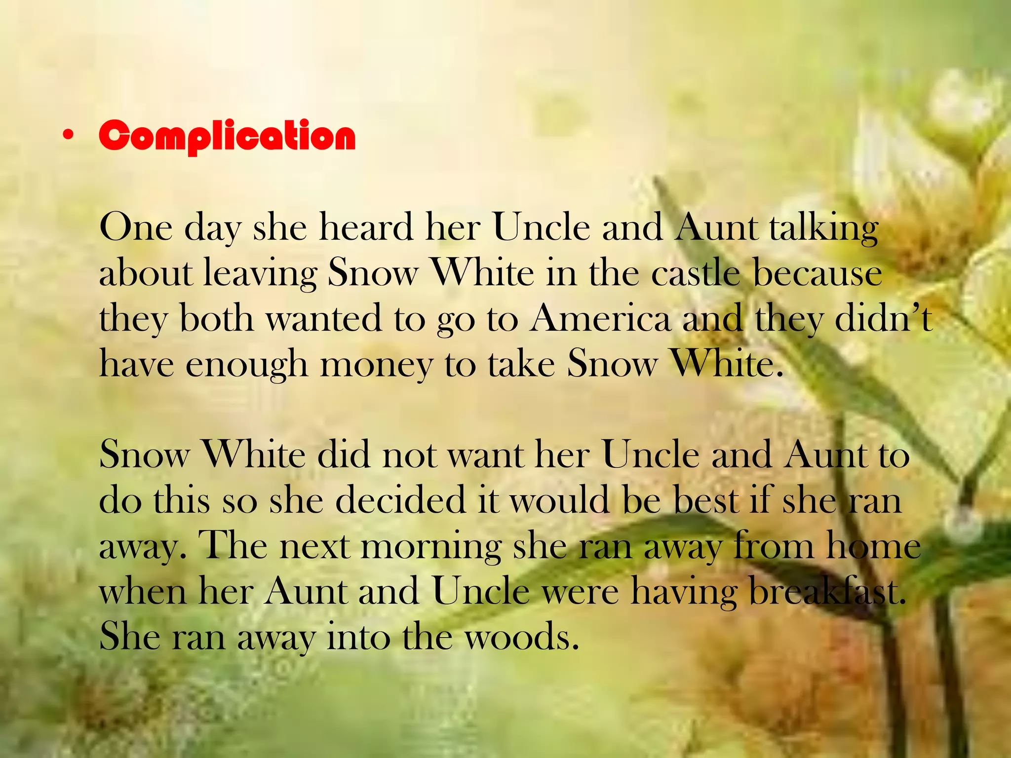 • Complication
One day she heard her Uncle and Aunt talking
about leaving Snow White in the castle because
they both wanted to go to America and they didn’t
have enough money to take Snow White.
Snow White did not want her Uncle and Aunt to
do this so she decided it would be best if she ran
away. The next morning she ran away from home
when her Aunt and Uncle were having breakfast.
She ran away into the woods.
 