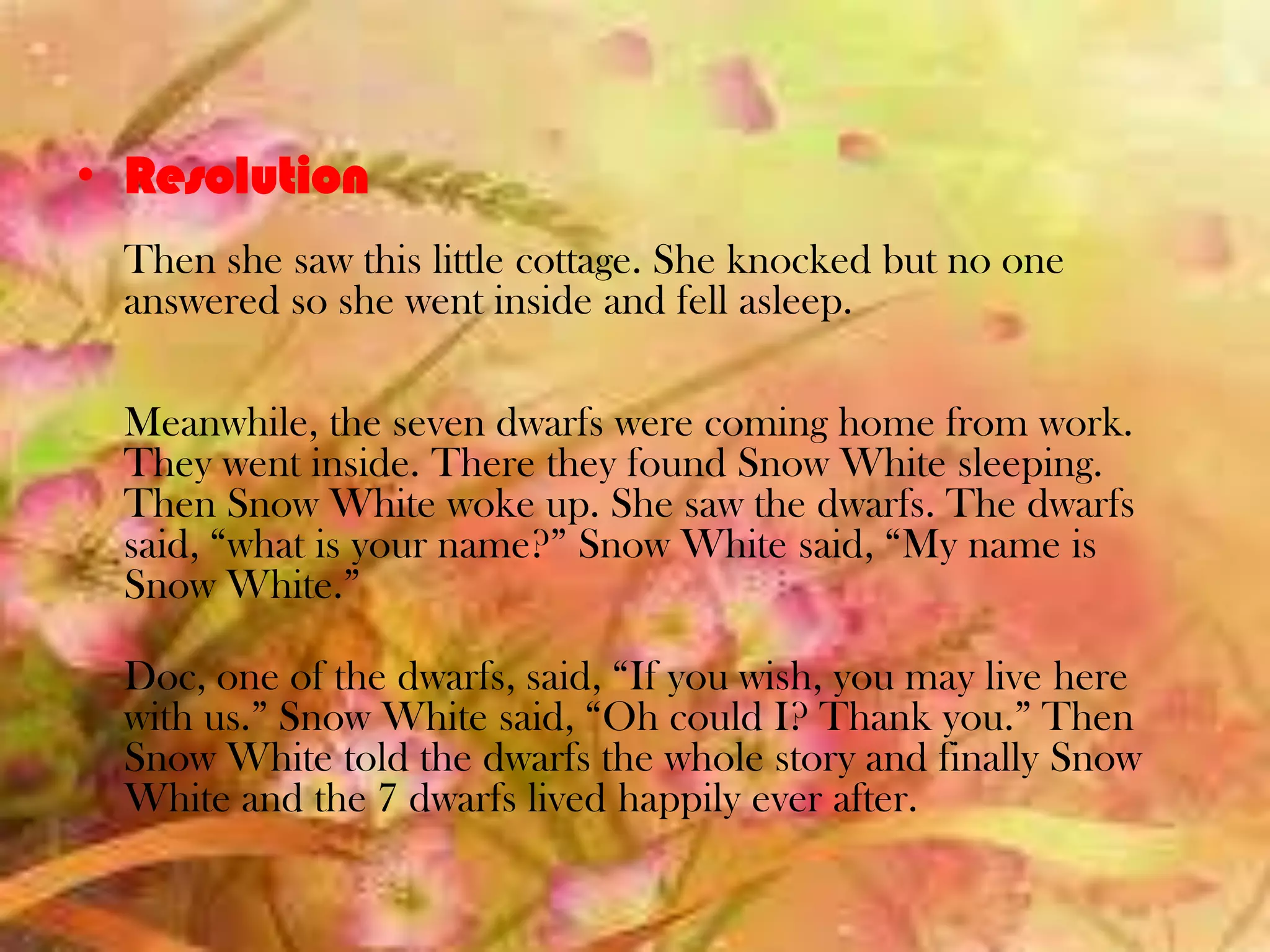 • Resolution
Then she saw this little cottage. She knocked but no one
answered so she went inside and fell asleep.
Meanwhile, the seven dwarfs were coming home from work.
They went inside. There they found Snow White sleeping.
Then Snow White woke up. She saw the dwarfs. The dwarfs
said, “what is your name?” Snow White said, “My name is
Snow White.”
Doc, one of the dwarfs, said, “If you wish, you may live here
with us.” Snow White said, “Oh could I? Thank you.” Then
Snow White told the dwarfs the whole story and finally Snow
White and the 7 dwarfs lived happily ever after.
 