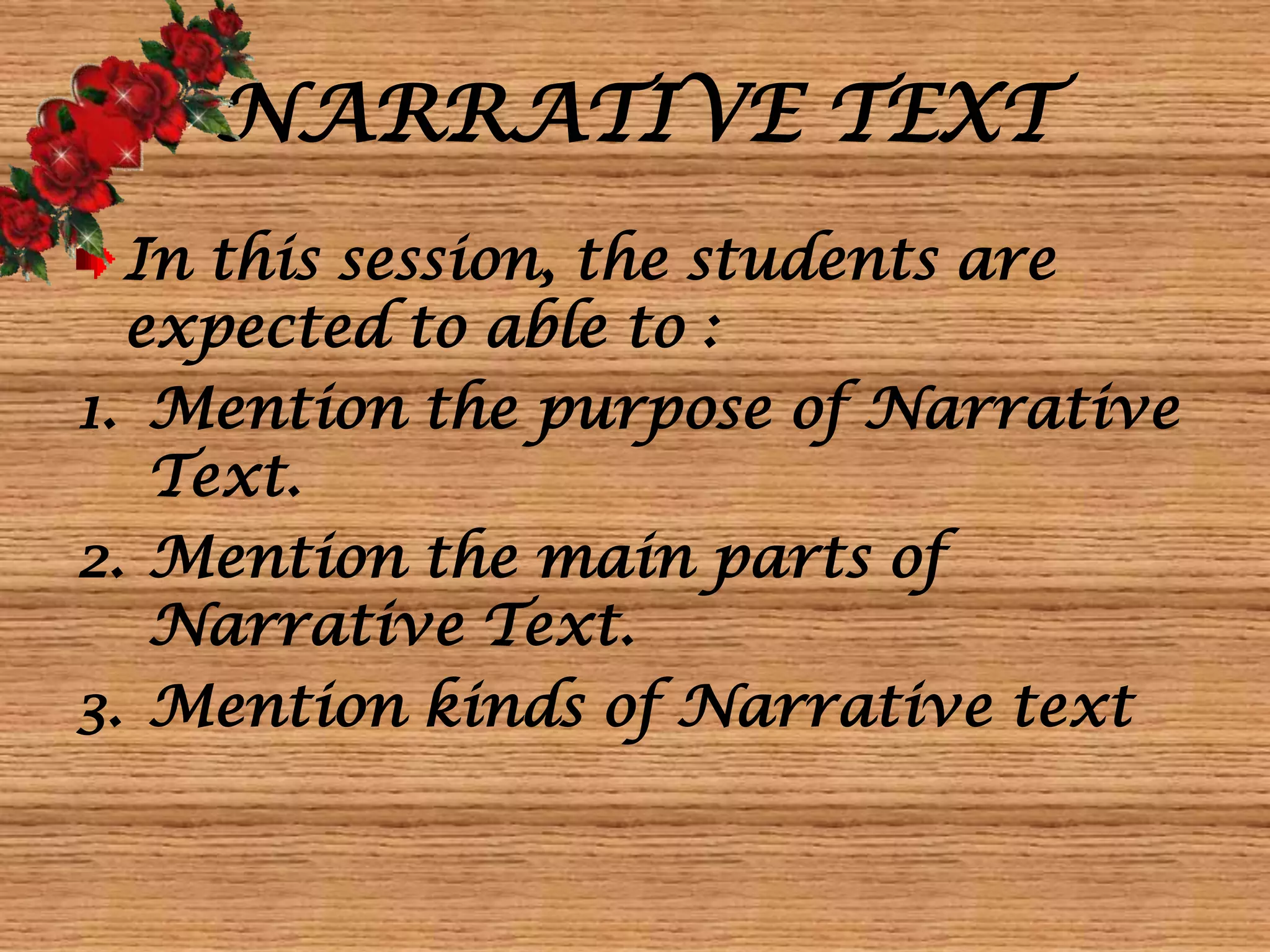 NARRATIVE TEXT
In this session, the students are
expected to able to :
1. Mention the purpose of Narrative
Text.
2. Mention the main parts of
Narrative Text.
3. Mention kinds of Narrative text
 