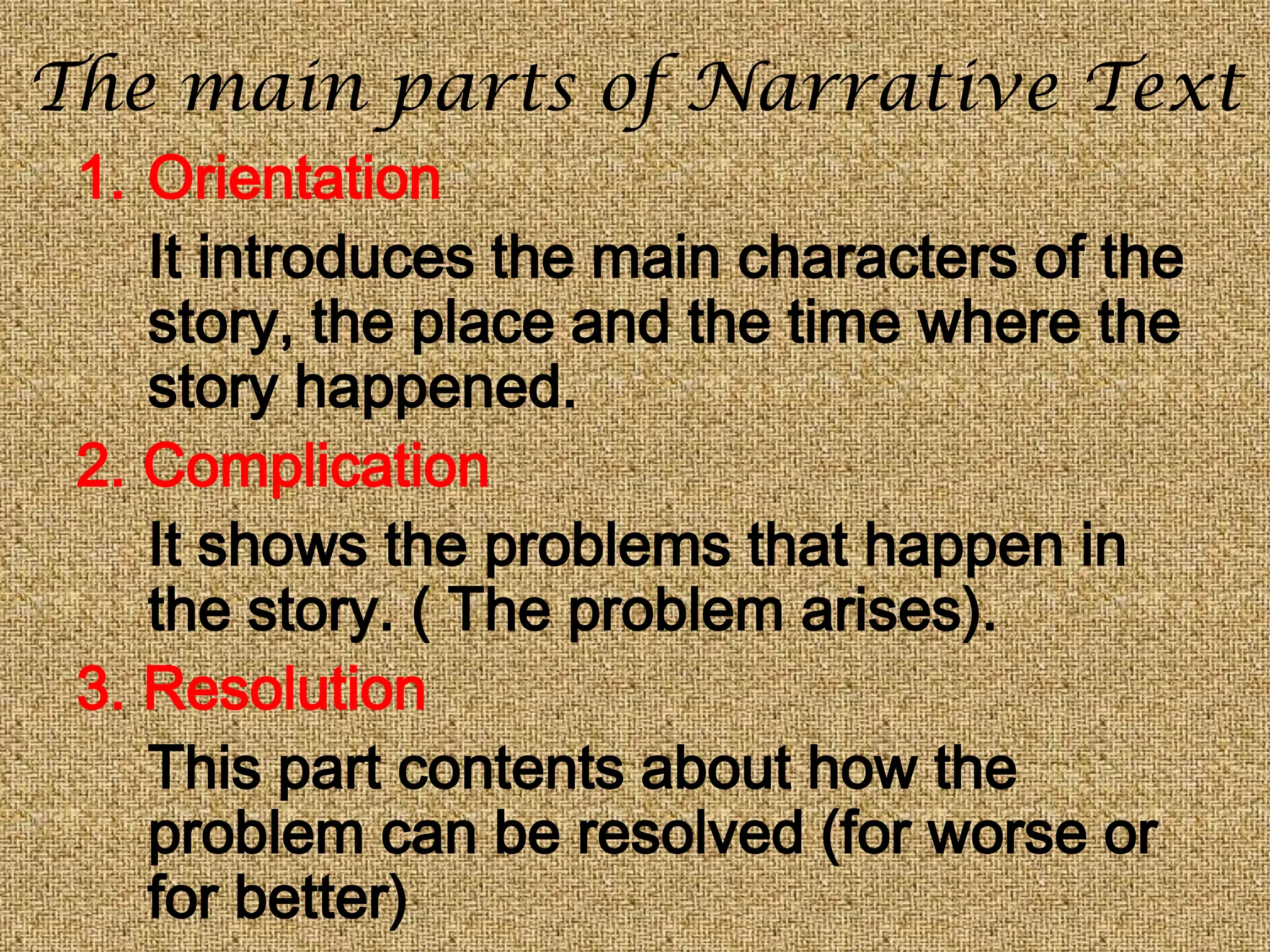 The main parts of Narrative Text
1. Orientation
It introduces the main characters of the
story, the place and the time where the
story happened.
2. Complication
It shows the problems that happen in
the story. ( The problem arises).
3. Resolution
This part contents about how the
problem can be resolved (for worse or
for better)
 