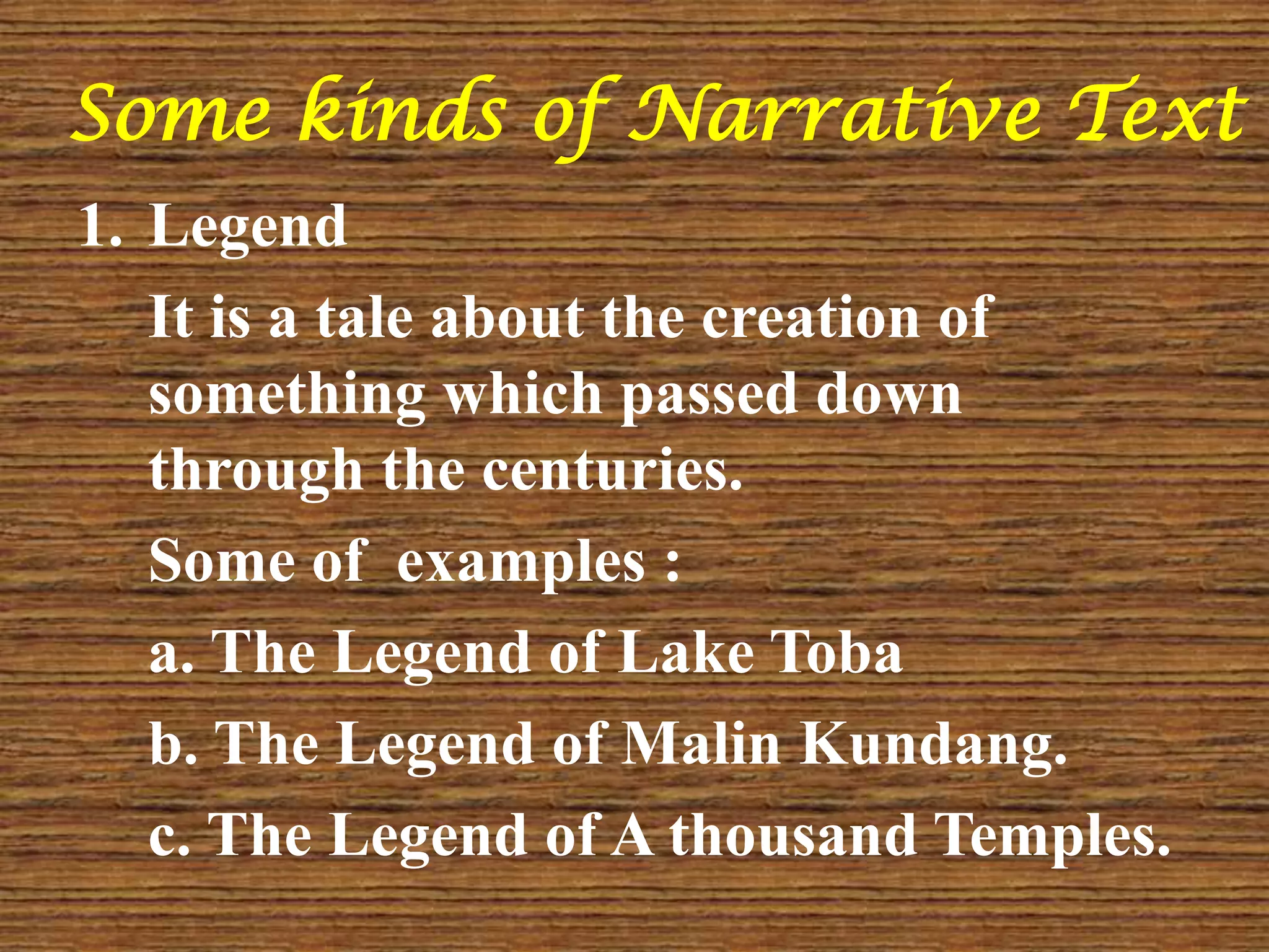 Some kinds of Narrative Text
1. Legend
It is a tale about the creation of
something which passed down
through the centuries.
Some of examples :
a. The Legend of Lake Toba
b. The Legend of Malin Kundang.
c. The Legend of A thousand Temples.
 