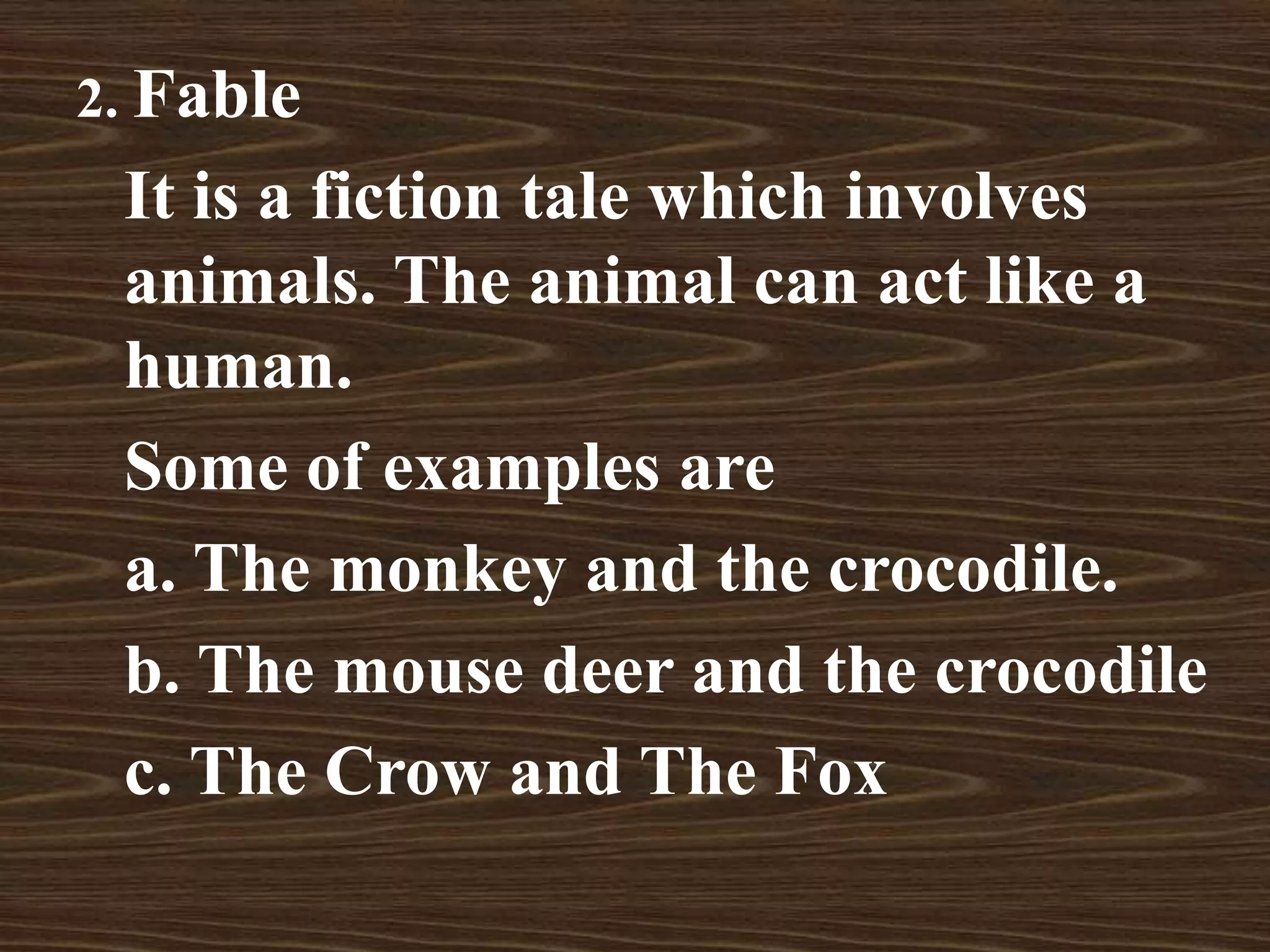 2. Fable
It is a fiction tale which involves
animals. The animal can act like a
human.
Some of examples are
a. The monkey and the crocodile.
b. The mouse deer and the crocodile
c. The Crow and The Fox
 