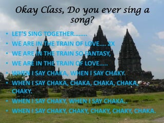 Okay Class, Do you ever sing a
song?
• LET’S SING TOGETHER……..
• WE ARE IN THE TRAIN OF LOVE…. 2X
• WE ARE IN THE TRAIN SO FANTASY,
• WE ARE IN THE TRAIN OF LOVE…..
• WHEN I SAY CHAKA, WHEN I SAY CHAKY.
• WHEN I SAY CHAKA, CHAKA, CHAKA, CHAKA,
CHAKY.
• WHEN I SAY CHAKY, WHEN I SAY CHAKA..
• WHEN I SAY CHAKY, CHAKY, CHAKY, CHAKY, CHAKA.
 