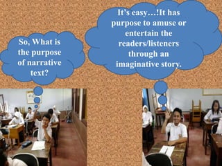 So, What is
the purpose
of narrative
text?
It’s easy…!It has
purpose to amuse or
entertain the
readers/listeners
through an
imaginative story.
 