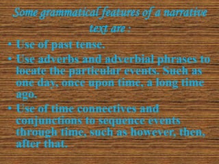 Some grammatical features of a narrative
text are :
• Use of past tense.
• Use adverbs and adverbial phrases to
locate the particular events. Such as
one day, once upon time, a long time
ago.
• Use of time connectives and
conjunctions to sequence events
through time, such as however, then,
after that.
 