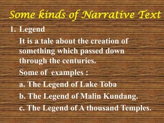 Some kinds of Narrative Text
1. Legend
It is a tale about the creation of
something which passed down
through the centuries.
Some of examples :
a. The Legend of Lake Toba
b. The Legend of Malin Kundang.
c. The Legend of A thousand Temples.
 
