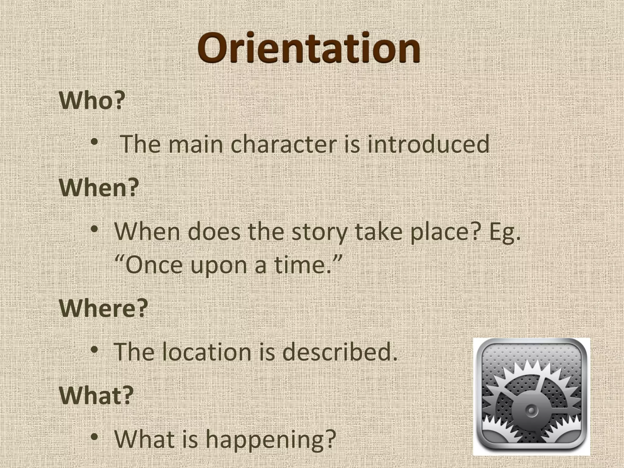 Who?
• The main character is introduced
When?
• When does the story take place? Eg.
“Once upon a time.”
Where?
• The location is described.
What?
• What is happening?
 