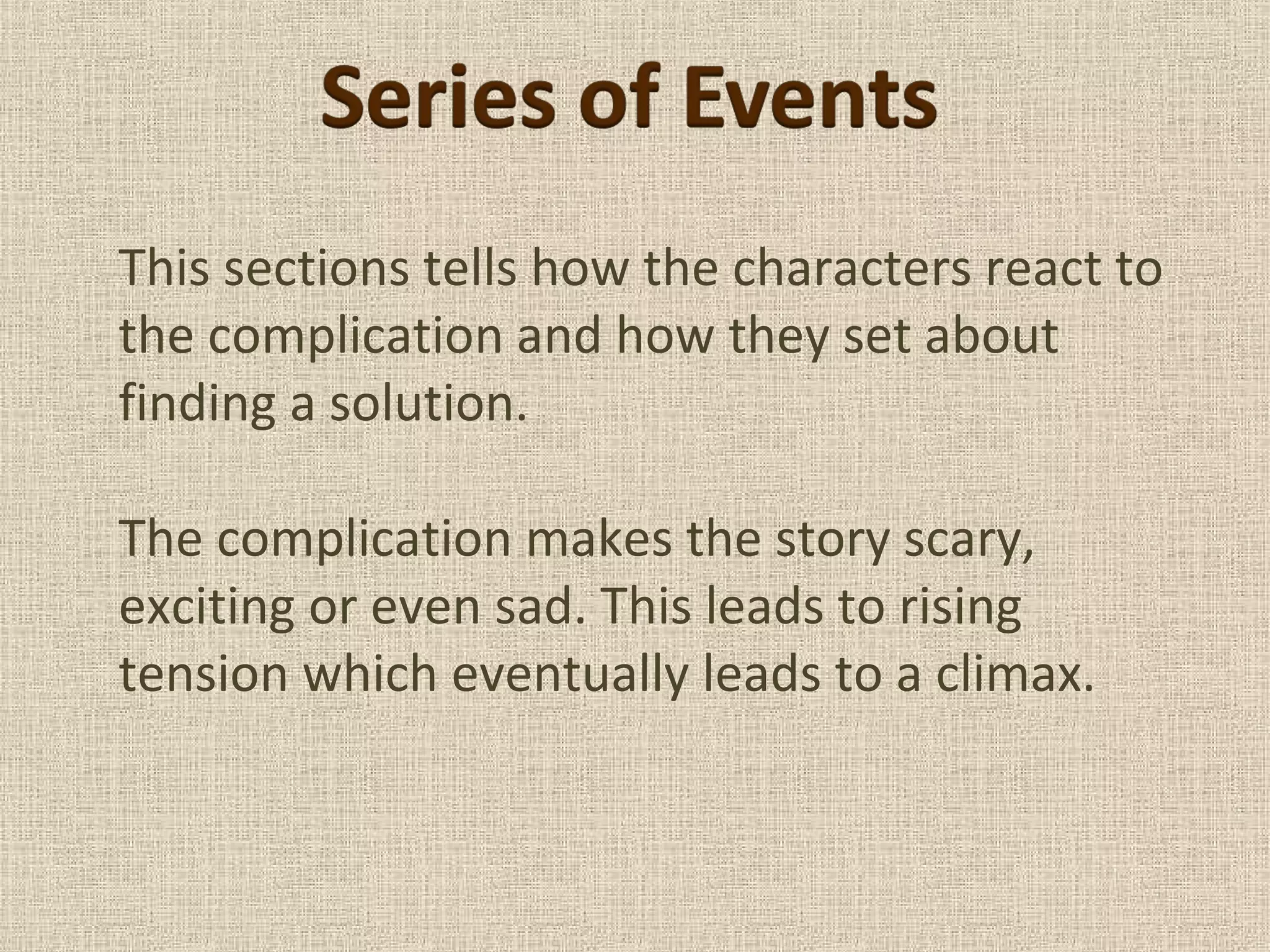 This sections tells how the characters react to
the complication and how they set about
finding a solution.
The complication makes the story scary,
exciting or even sad. This leads to rising
tension which eventually leads to a climax.
 