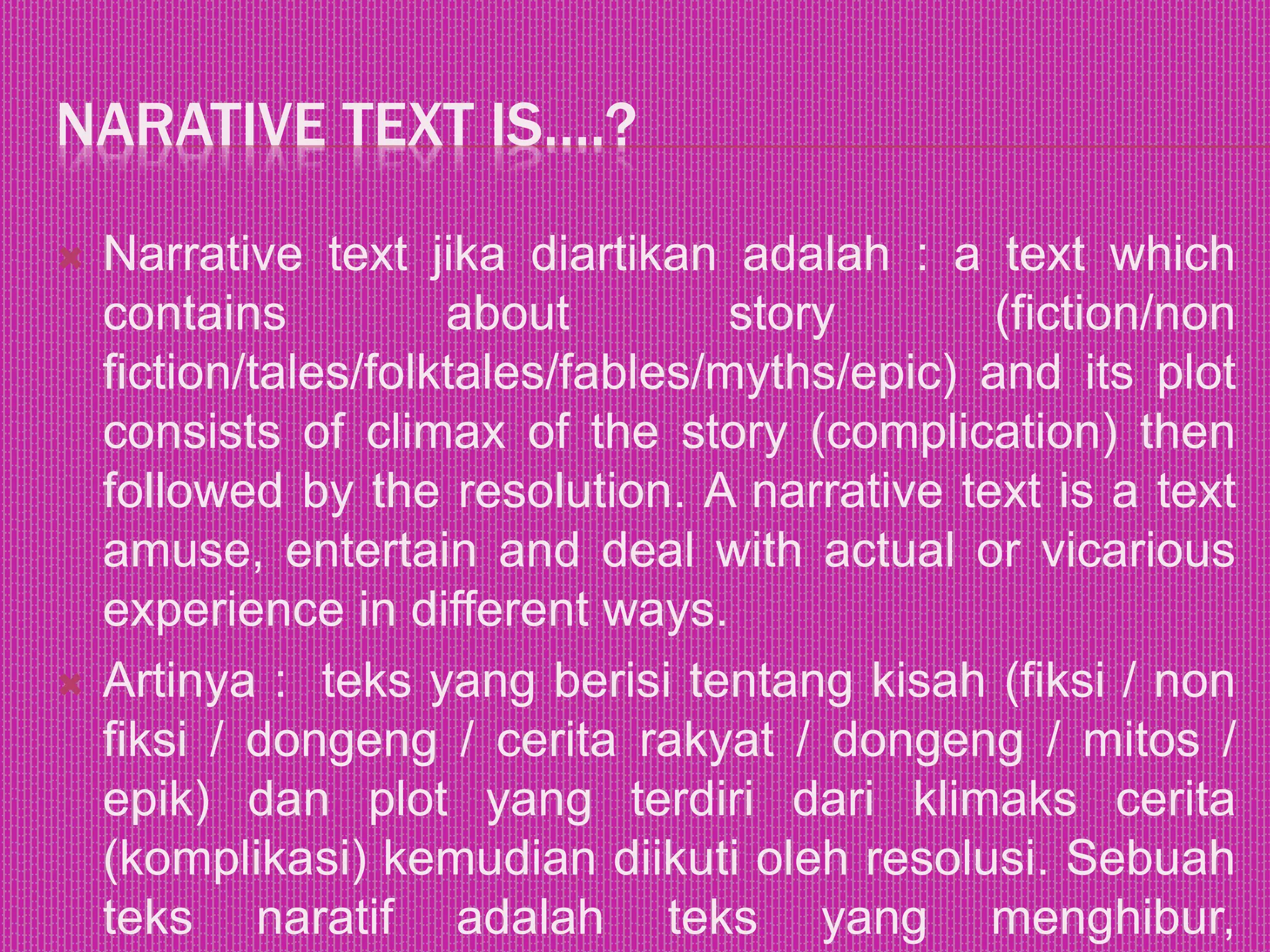 NARATIVE TEXT IS….?
 Narrative text jika diartikan adalah : a text which
contains about story (fiction/non
fiction/tales/folktales/fables/myths/epic) and its plot
consists of climax of the story (complication) then
followed by the resolution. A narrative text is a text
amuse, entertain and deal with actual or vicarious
experience in different ways.
 Artinya : teks yang berisi tentang kisah (fiksi / non
fiksi / dongeng / cerita rakyat / dongeng / mitos /
epik) dan plot yang terdiri dari klimaks cerita
(komplikasi) kemudian diikuti oleh resolusi. Sebuah
teks naratif adalah teks yang menghibur,
 