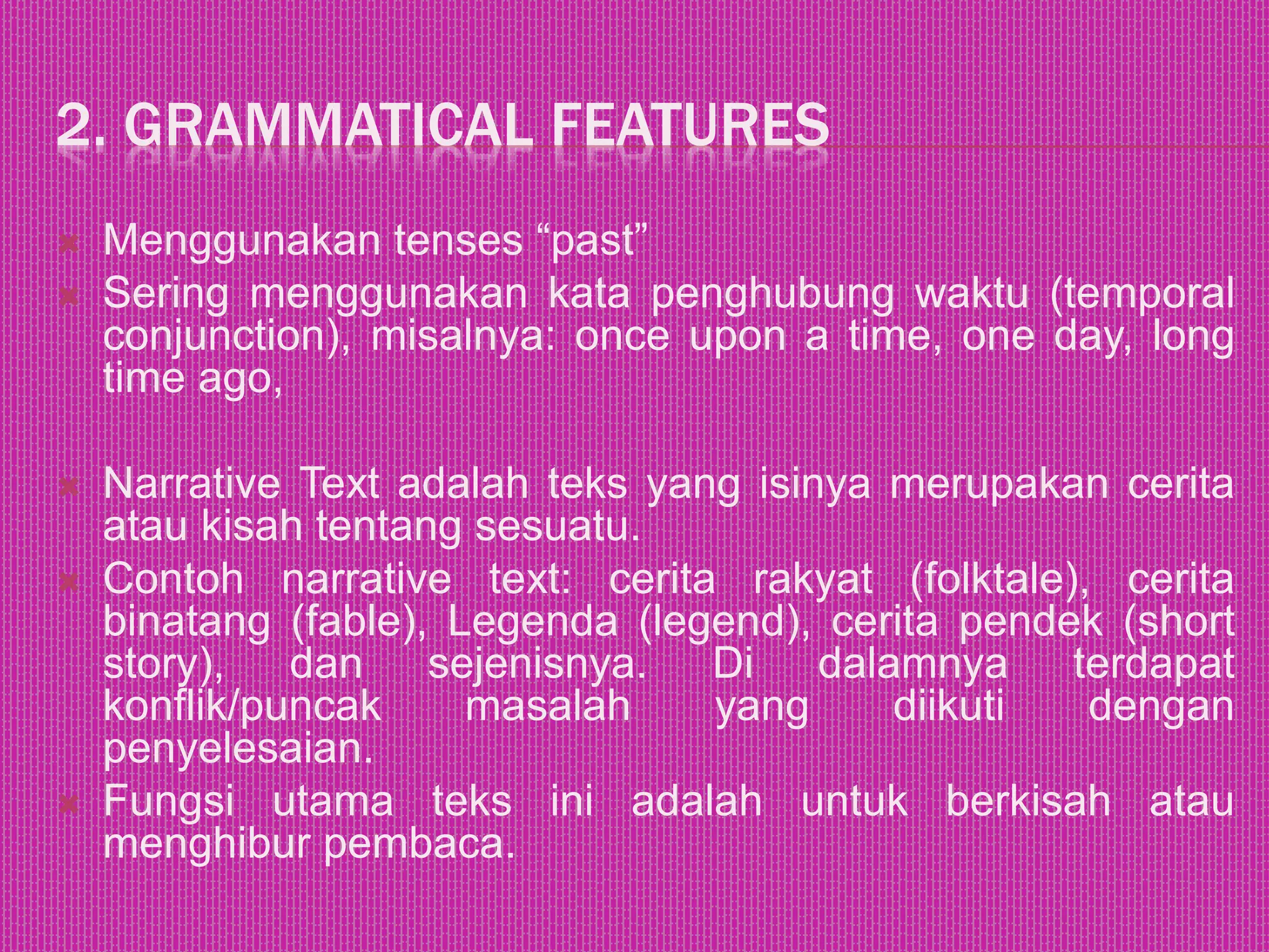 2. GRAMMATICAL FEATURES
 Menggunakan tenses “past”
 Sering menggunakan kata penghubung waktu (temporal
conjunction), misalnya: once upon a time, one day, long
time ago,
 Narrative Text adalah teks yang isinya merupakan cerita
atau kisah tentang sesuatu.
 Contoh narrative text: cerita rakyat (folktale), cerita
binatang (fable), Legenda (legend), cerita pendek (short
story), dan sejenisnya. Di dalamnya terdapat
konflik/puncak masalah yang diikuti dengan
penyelesaian.
 Fungsi utama teks ini adalah untuk berkisah atau
menghibur pembaca.
 