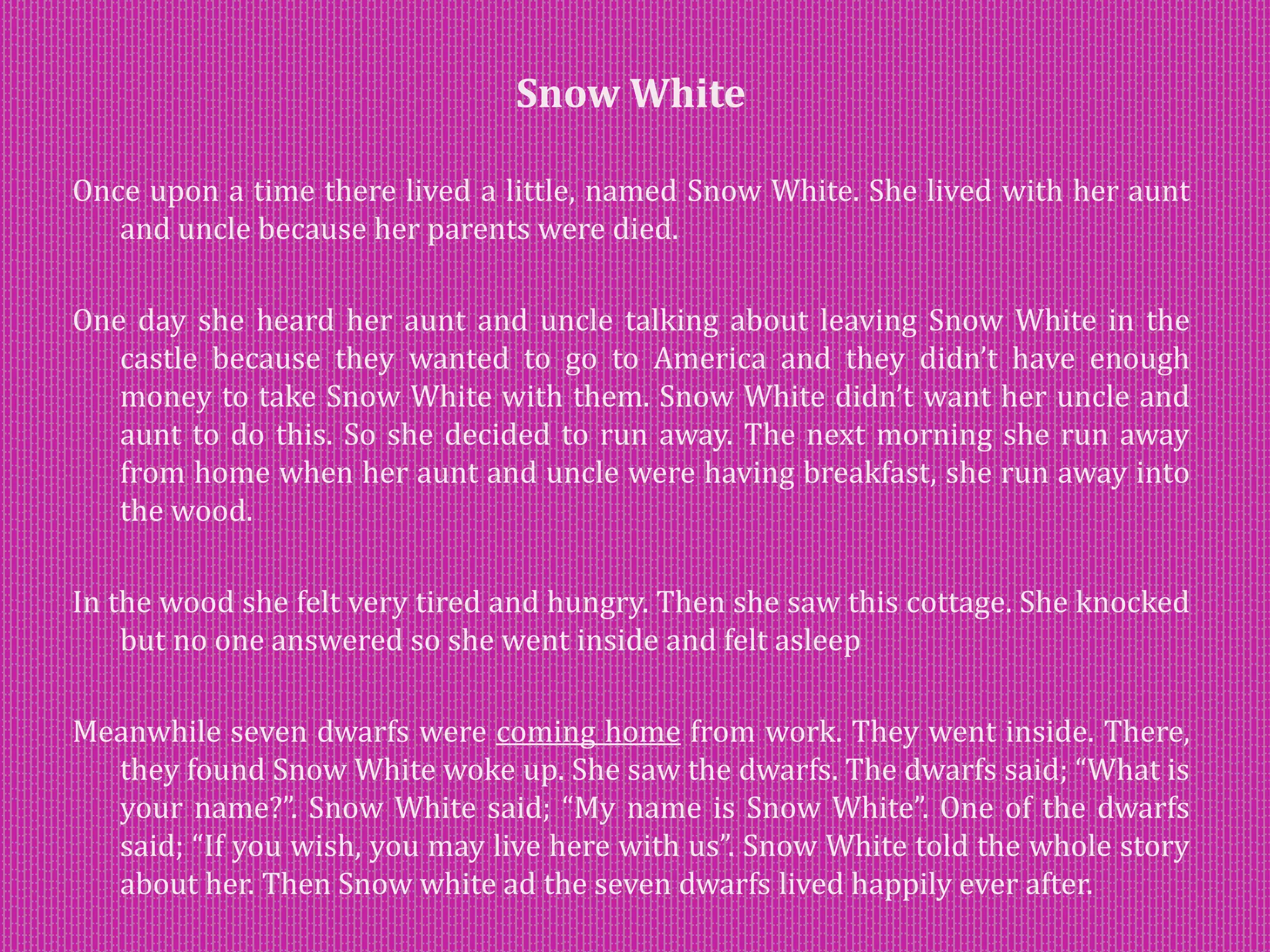 Snow White
Once upon a time there lived a little, named Snow White. She lived with her aunt
and uncle because her parents were died.
One day she heard her aunt and uncle talking about leaving Snow White in the
castle because they wanted to go to America and they didn’t have enough
money to take Snow White with them. Snow White didn’t want her uncle and
aunt to do this. So she decided to run away. The next morning she run away
from home when her aunt and uncle were having breakfast, she run away into
the wood.
In the wood she felt very tired and hungry. Then she saw this cottage. She knocked
but no one answered so she went inside and felt asleep
Meanwhile seven dwarfs were coming home from work. They went inside. There,
they found Snow White woke up. She saw the dwarfs. The dwarfs said; “What is
your name?”. Snow White said; “My name is Snow White”. One of the dwarfs
said; “If you wish, you may live here with us”. Snow White told the whole story
about her. Then Snow white ad the seven dwarfs lived happily ever after.
 