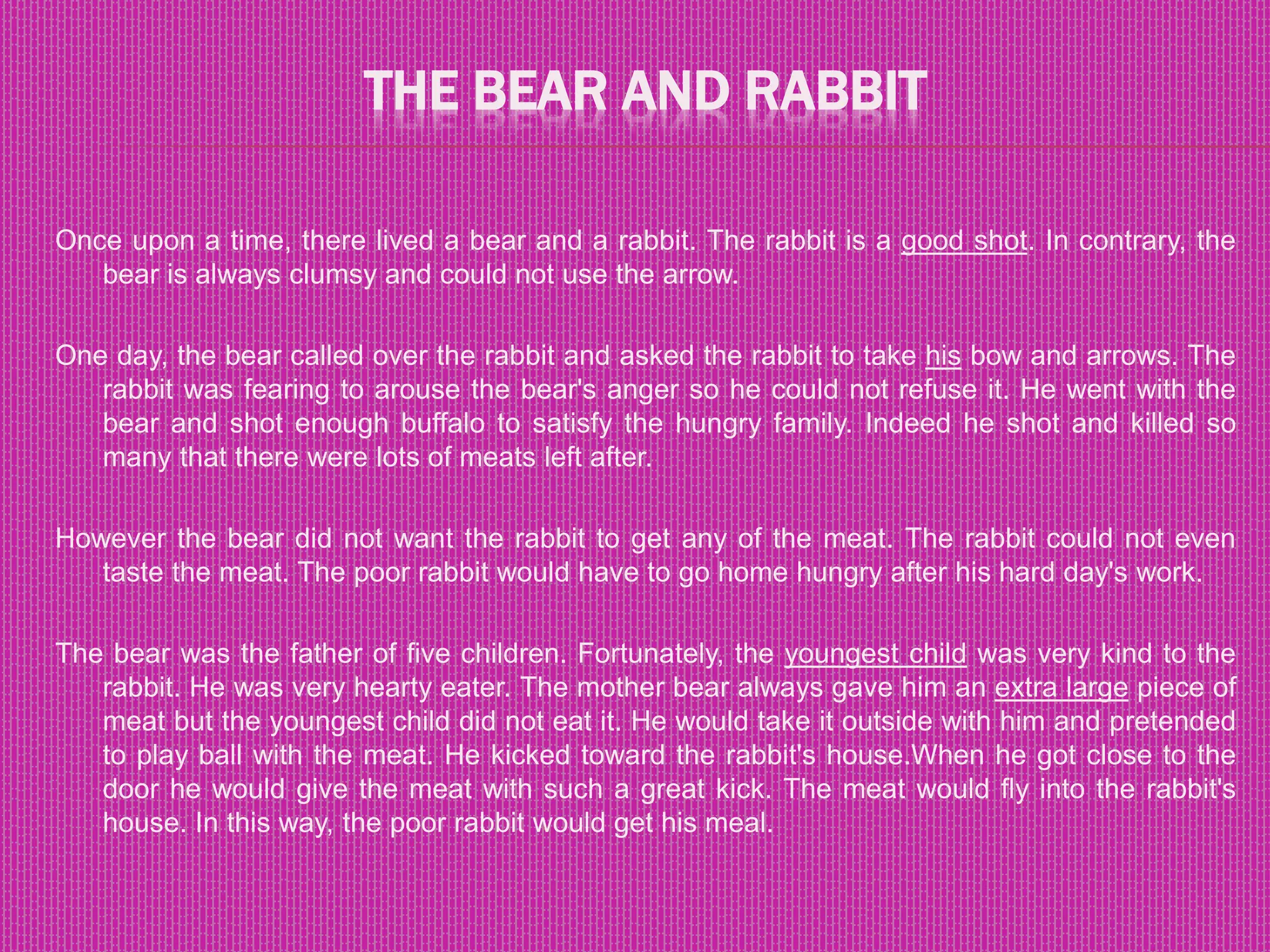 THE BEAR AND RABBIT
Once upon a time, there lived a bear and a rabbit. The rabbit is a good shot. In contrary, the
bear is always clumsy and could not use the arrow.
One day, the bear called over the rabbit and asked the rabbit to take his bow and arrows. The
rabbit was fearing to arouse the bear's anger so he could not refuse it. He went with the
bear and shot enough buffalo to satisfy the hungry family. Indeed he shot and killed so
many that there were lots of meats left after.
However the bear did not want the rabbit to get any of the meat. The rabbit could not even
taste the meat. The poor rabbit would have to go home hungry after his hard day's work.
The bear was the father of five children. Fortunately, the youngest child was very kind to the
rabbit. He was very hearty eater. The mother bear always gave him an extra large piece of
meat but the youngest child did not eat it. He would take it outside with him and pretended
to play ball with the meat. He kicked toward the rabbit's house.When he got close to the
door he would give the meat with such a great kick. The meat would fly into the rabbit's
house. In this way, the poor rabbit would get his meal.
 