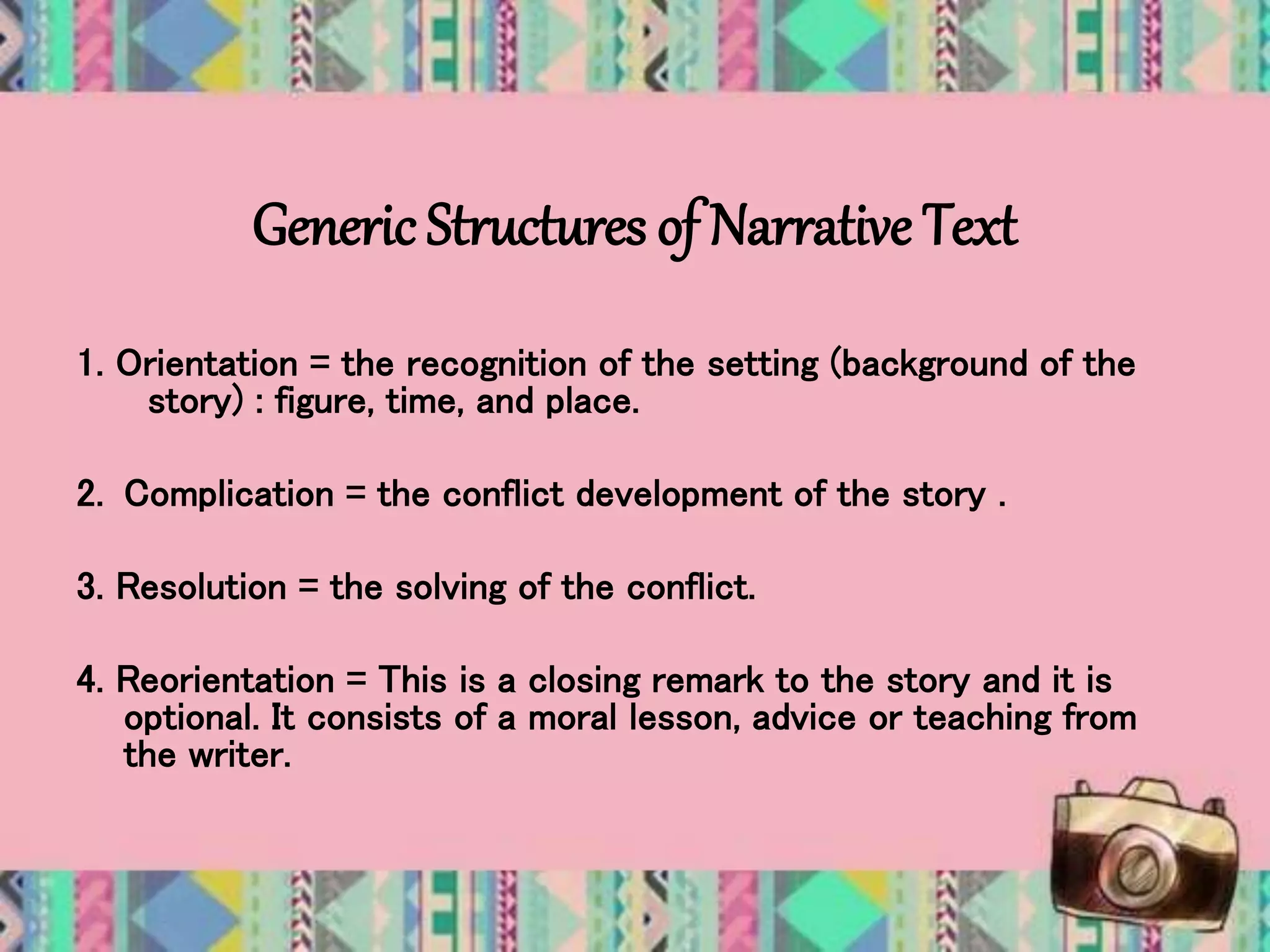 Generic Structures of Narrative Text
1. Orientation = the recognition of the setting (background of the
story) : figure, time, and place.
2. Complication = the conflict development of the story .
3. Resolution = the solving of the conflict.
4. Reorientation = This is a closing remark to the story and it is
optional. It consists of a moral lesson, advice or teaching from
the writer.
 