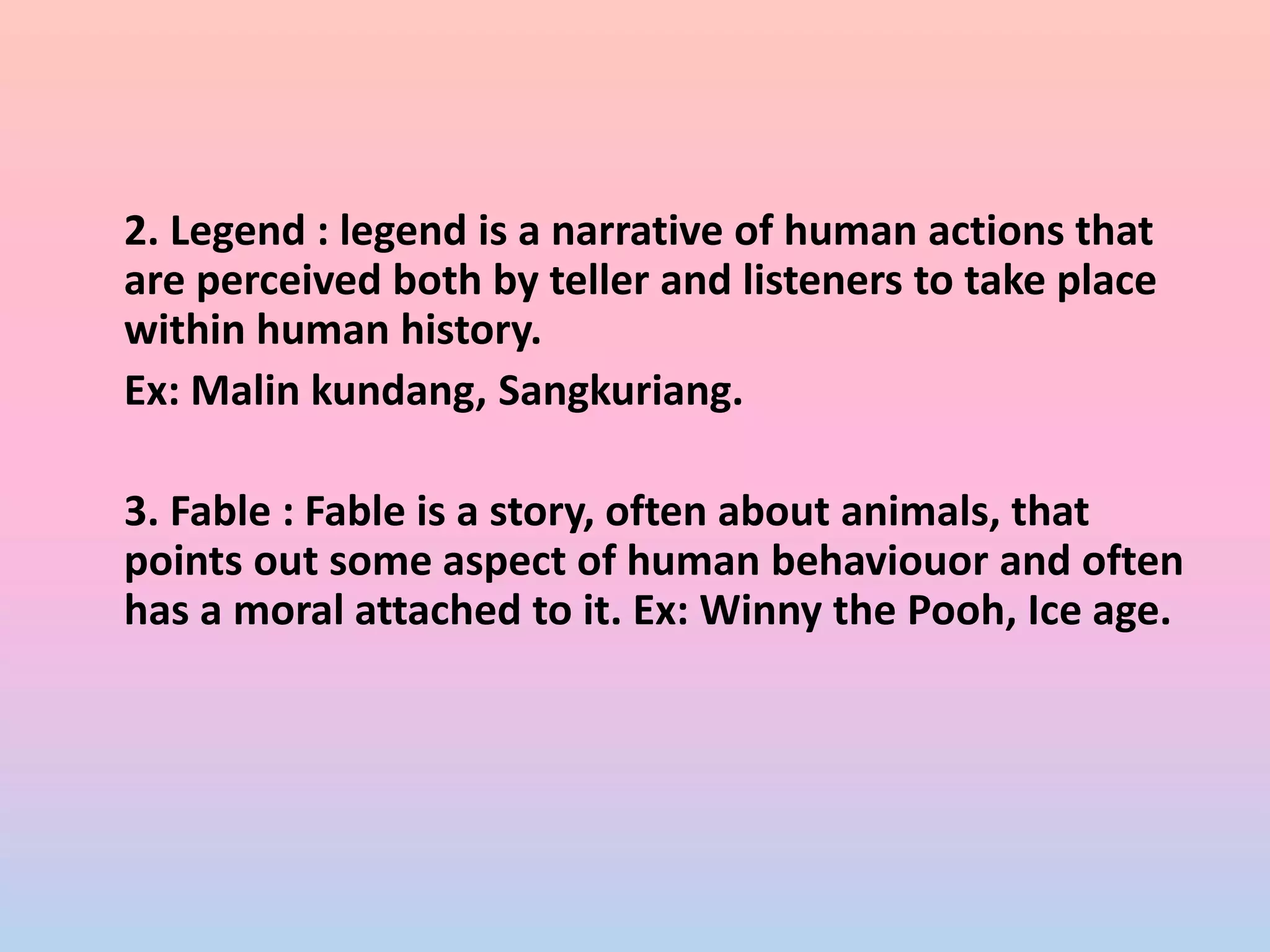2. Legend : legend is a narrative of human actions that
are perceived both by teller and listeners to take place
within human history.
Ex: Malin kundang, Sangkuriang.
3. Fable : Fable is a story, often about animals, that
points out some aspect of human behaviouor and often
has a moral attached to it. Ex: Winny the Pooh, Ice age.
 