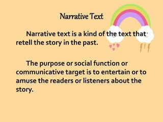 Narrative Text
Narrative text is a kind of the text that
retell the story in the past.
The purpose or social function or
communicative target is to entertain or to
amuse the readers or listeners about the
story.
 