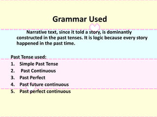 Grammar Used
Narrative text, since it told a story, is dominantly
constructed in the past tenses. It is logic because every story
happened in the past time.
Past Tense used:
1. Simple Past Tense
2. Past Continuous
3. Past Perfect
4. Past future continuous
5. Past perfect continuous
 