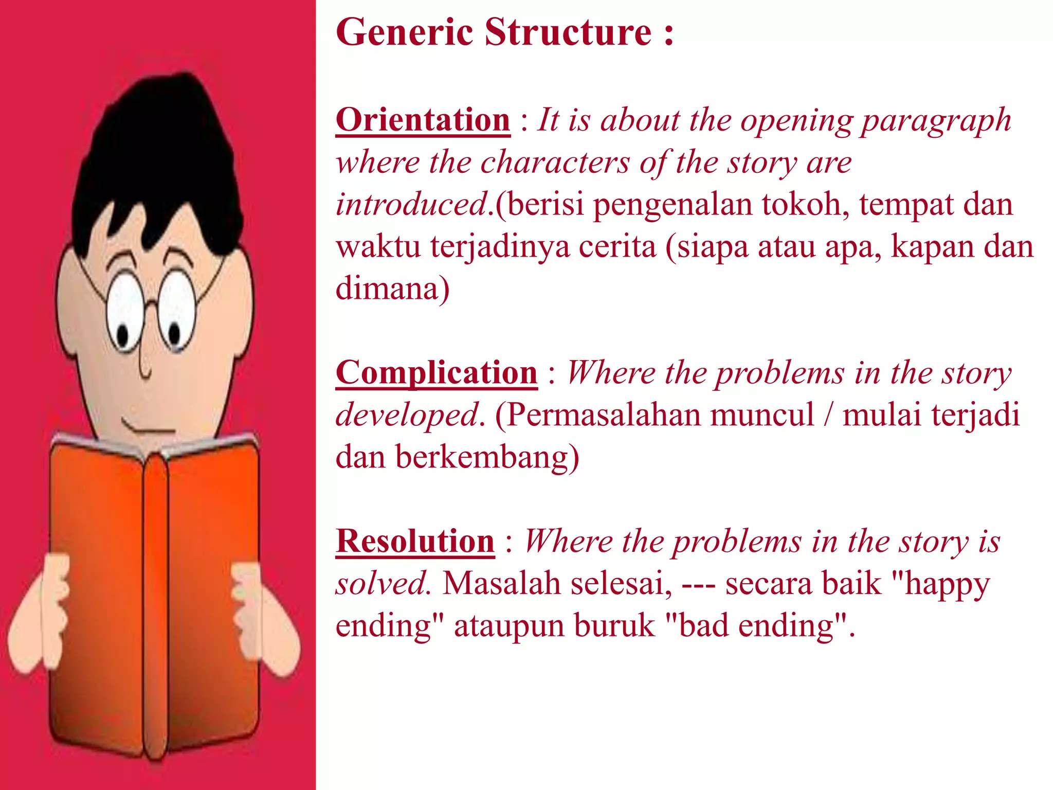 Generic Structure :
Orientation : It is about the opening paragraph
where the characters of the story are
introduced.(berisi pengenalan tokoh, tempat dan
waktu terjadinya cerita (siapa atau apa, kapan dan
dimana)
Complication : Where the problems in the story
developed. (Permasalahan muncul / mulai terjadi
dan berkembang)
Resolution : Where the problems in the story is
solved. Masalah selesai, --- secara baik "happy
ending" ataupun buruk "bad ending".
 