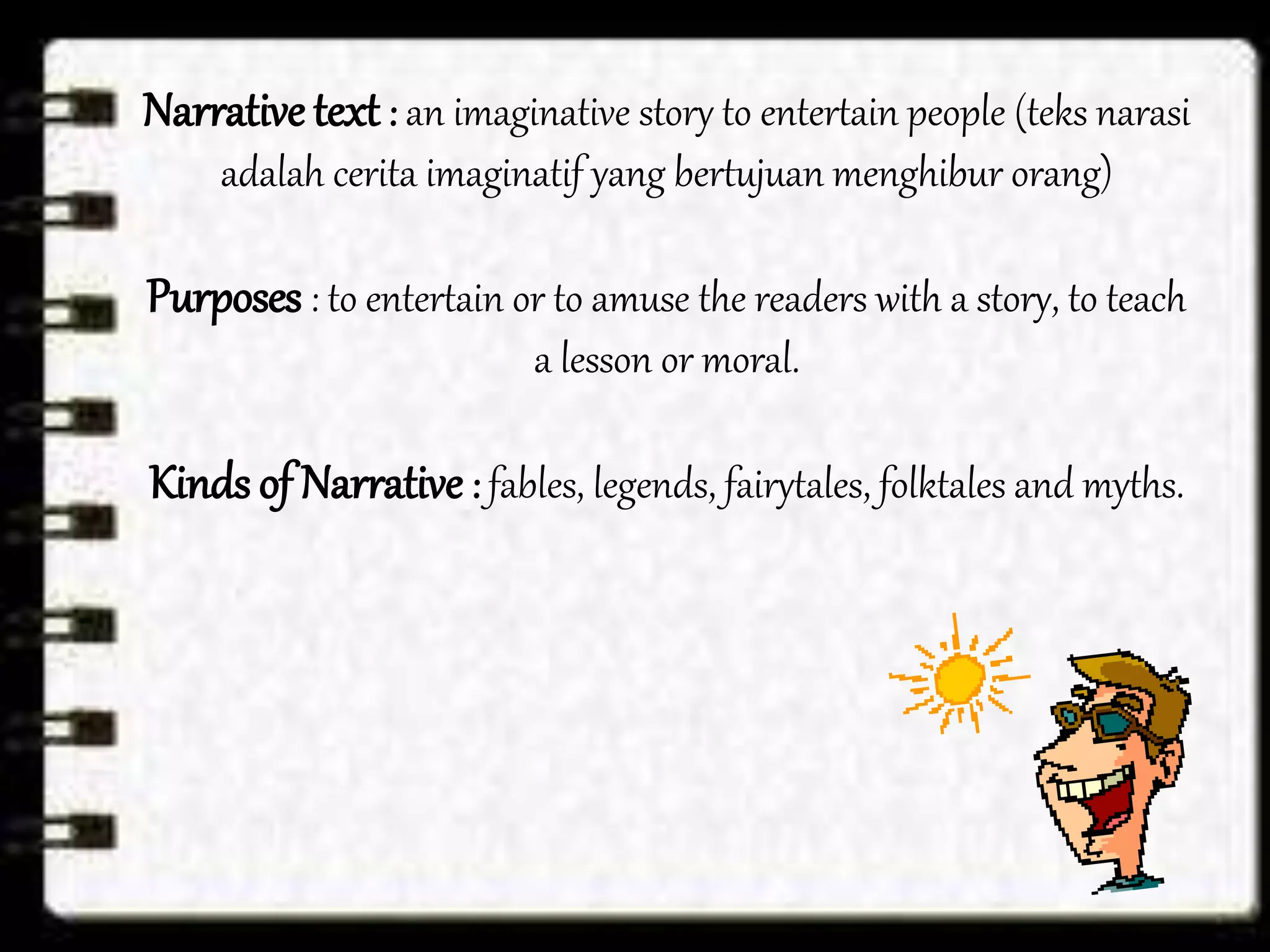 Narrative text : an imaginative story to entertain people (teks narasi
adalah cerita imaginatif yang bertujuan menghibur orang)
Purposes : to entertain or to amuse the readers with a story, to teach
a lesson or moral.
Kinds of Narrative : fables, legends, fairytales, folktales and myths.
 