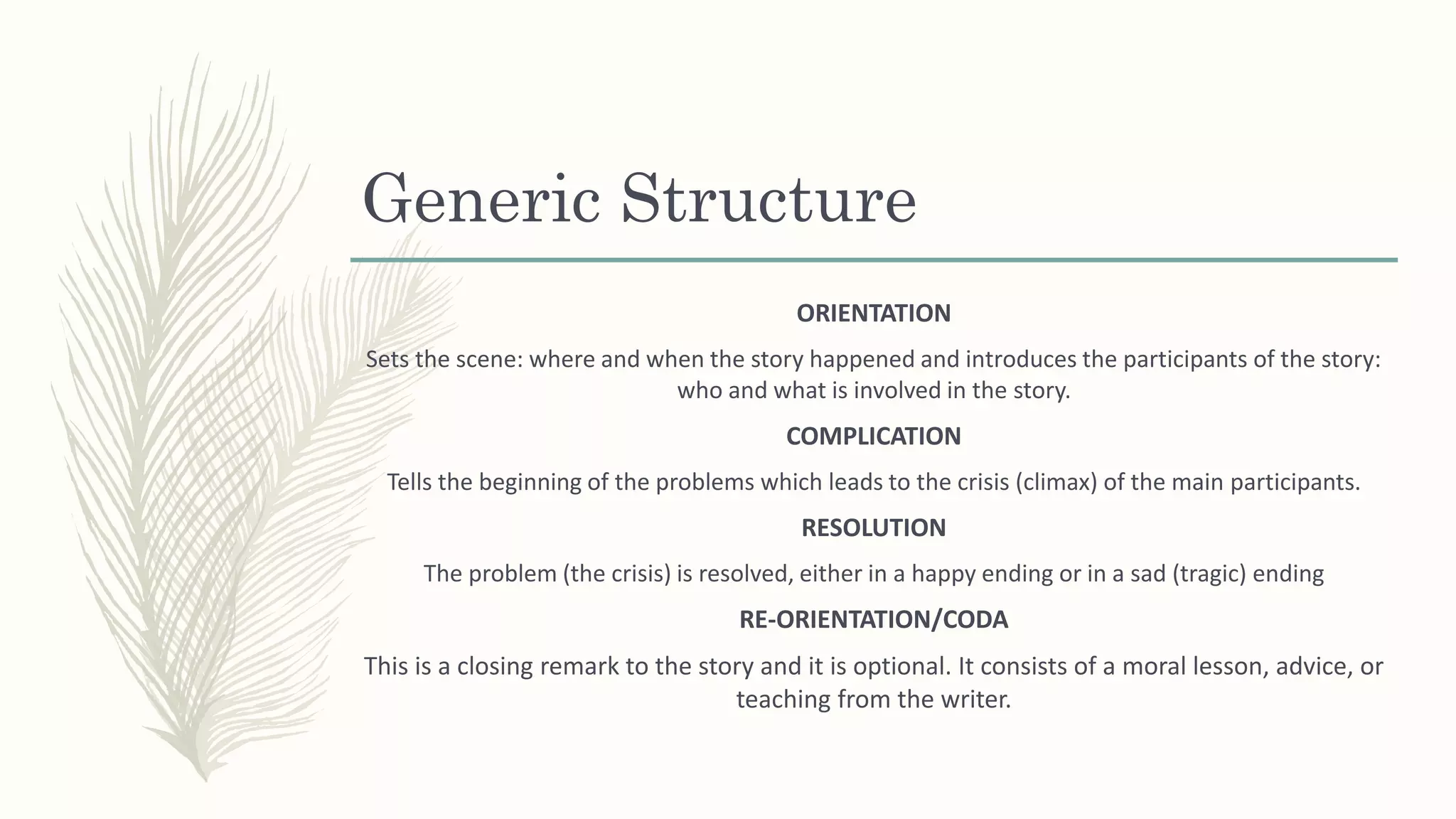 Generic Structure
ORIENTATION
Sets the scene: where and when the story happened and introduces the participants of the story:
who and what is involved in the story.
COMPLICATION
Tells the beginning of the problems which leads to the crisis (climax) of the main participants.
RESOLUTION
The problem (the crisis) is resolved, either in a happy ending or in a sad (tragic) ending
RE-ORIENTATION/CODA
This is a closing remark to the story and it is optional. It consists of a moral lesson, advice, or
teaching from the writer.
 