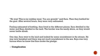 “No way! This is my midday meal. You are greedy” said Sura. Then they battled for
the goat. After several hours, they were very exhausted.
Feeling exhausted of battling, they lived in the different places. Sura dwelled in the
water and Baya dwelled in the land. The border was the sandy shore, so they would
never battle afresh.
One day, Sura went to the land and looked for some nourishment in the stream. He
was very famished and there was not much nourishment in the sea. Baya was very
furious when he knew that Sura broke the pledge.
→ Complication
 