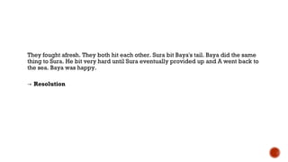 They fought afresh. They both hit each other. Sura bit Baya's tail. Baya did the same
thing to Sura. He bit very hard until Sura eventually provided up and A went back to
the sea. Baya was happy.
→ Resolution
 